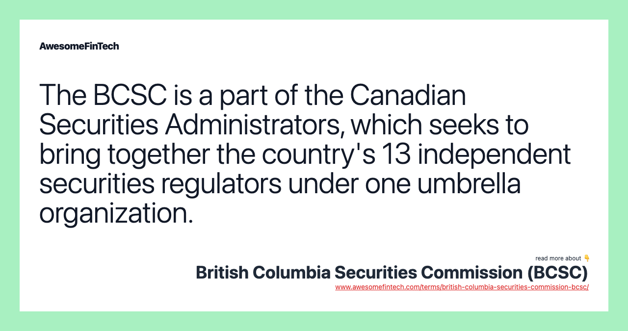 The BCSC is a part of the Canadian Securities Administrators, which seeks to bring together the country's 13 independent securities regulators under one umbrella organization.
