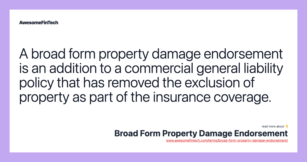 A broad form property damage endorsement is an addition to a commercial general liability policy that has removed the exclusion of property as part of the insurance coverage.
