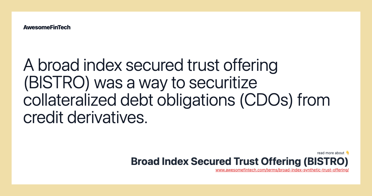 A broad index secured trust offering (BISTRO) was a way to securitize collateralized debt obligations (CDOs) from credit derivatives.