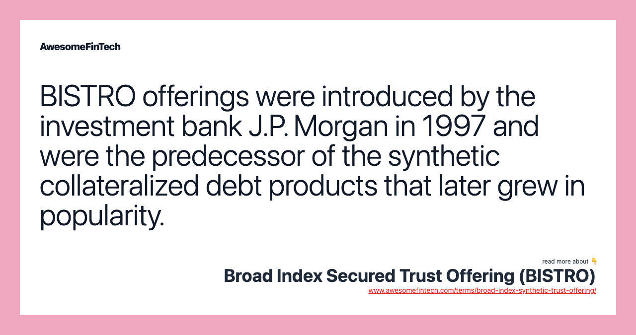 BISTRO offerings were introduced by the investment bank J.P. Morgan in 1997 and were the predecessor of the synthetic collateralized debt products that later grew in popularity.