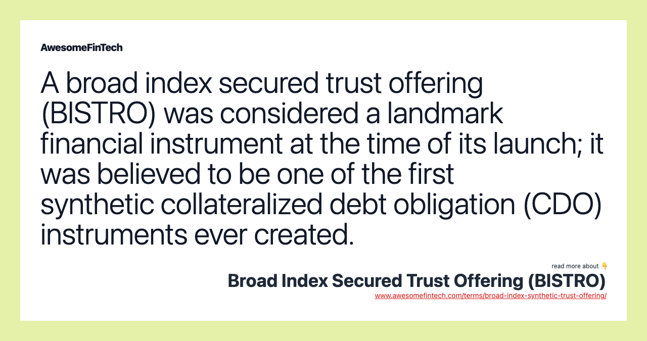 A broad index secured trust offering (BISTRO) was considered a landmark financial instrument at the time of its launch; it was believed to be one of the first synthetic collateralized debt obligation (CDO) instruments ever created.