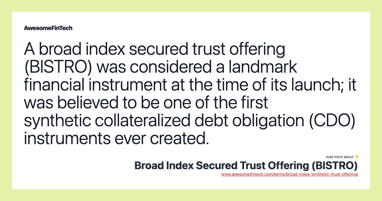 A broad index secured trust offering (BISTRO) was considered a landmark financial instrument at the time of its launch; it was believed to be one of the first synthetic collateralized debt obligation (CDO) instruments ever created.
