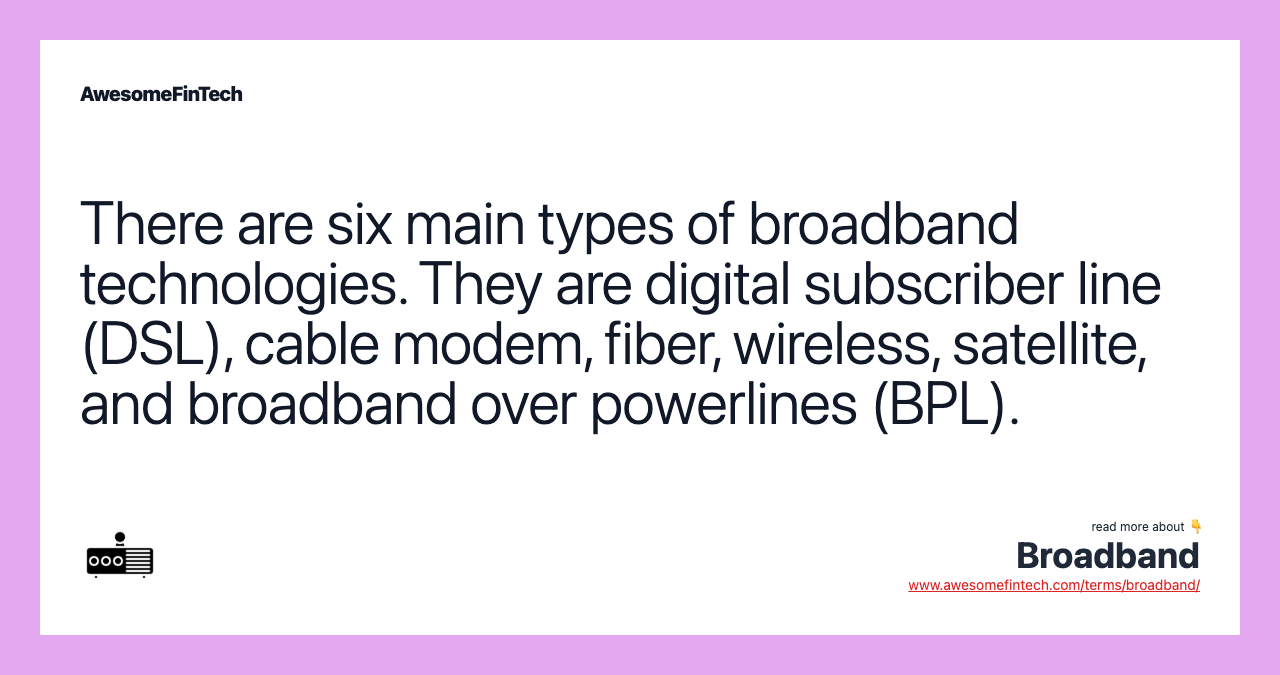There are six main types of broadband technologies. They are digital subscriber line (DSL), cable modem, fiber, wireless, satellite, and broadband over powerlines (BPL).