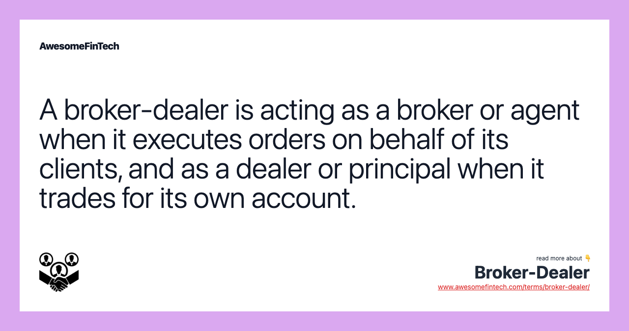 A broker-dealer is acting as a broker or agent when it executes orders on behalf of its clients, and as a dealer or principal when it trades for its own account.