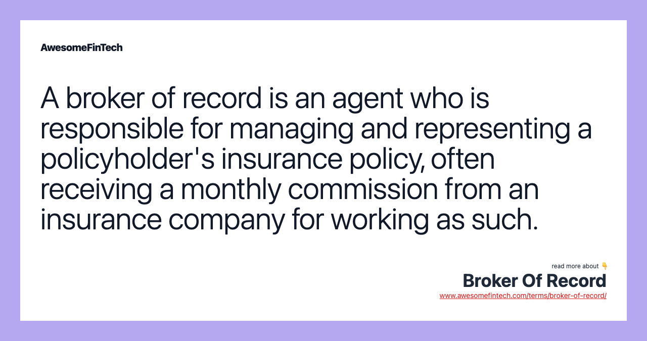 A broker of record is an agent who is responsible for managing and representing a policyholder's insurance policy, often receiving a monthly commission from an insurance company for working as such.