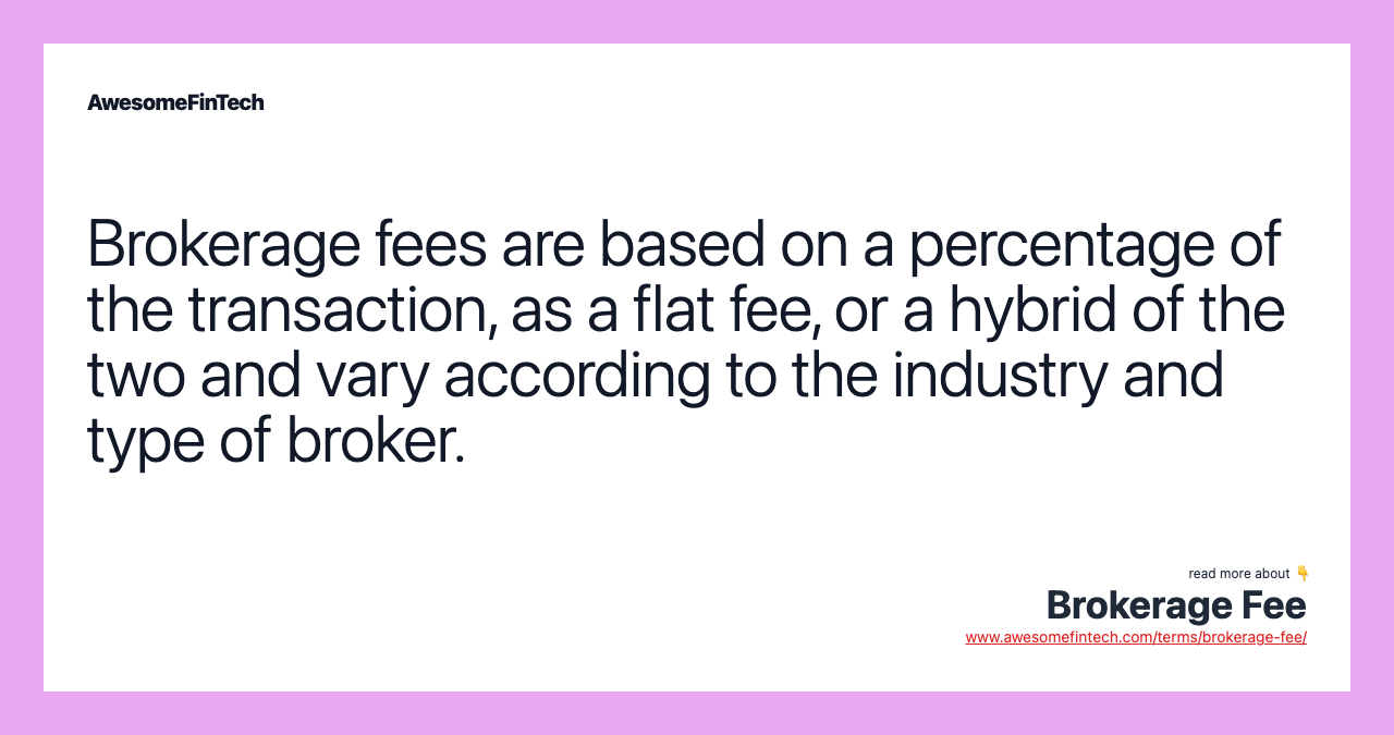 Brokerage fees are based on a percentage of the transaction, as a flat fee, or a hybrid of the two and vary according to the industry and type of broker.