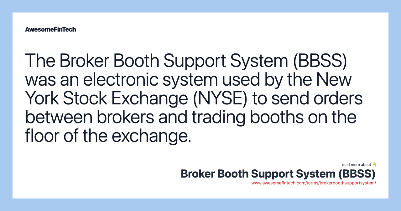The Broker Booth Support System (BBSS) was an electronic system used by the New York Stock Exchange (NYSE) to send orders between brokers and trading booths on the floor of the exchange.