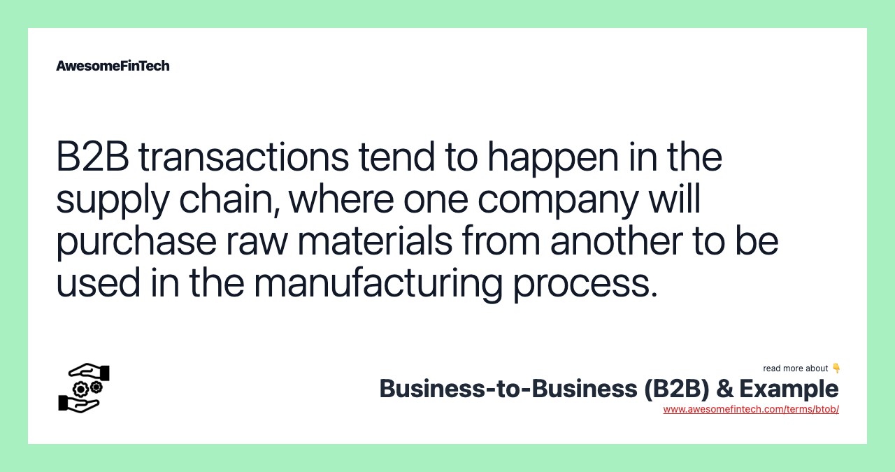 B2B transactions tend to happen in the supply chain, where one company will purchase raw materials from another to be used in the manufacturing process.