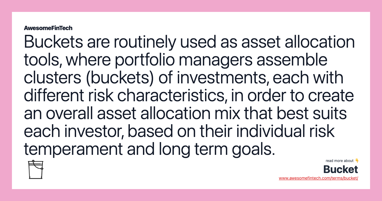 Buckets are routinely used as asset allocation tools, where portfolio managers assemble clusters (buckets) of investments, each with different risk characteristics, in order to create an overall asset allocation mix that best suits each investor, based on their individual risk temperament and long term goals.