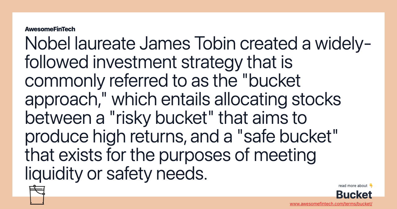 Nobel laureate James Tobin created a widely-followed investment strategy that is commonly referred to as the "bucket approach," which entails allocating stocks between a "risky bucket" that aims to produce high returns, and a "safe bucket" that exists for the purposes of meeting liquidity or safety needs.