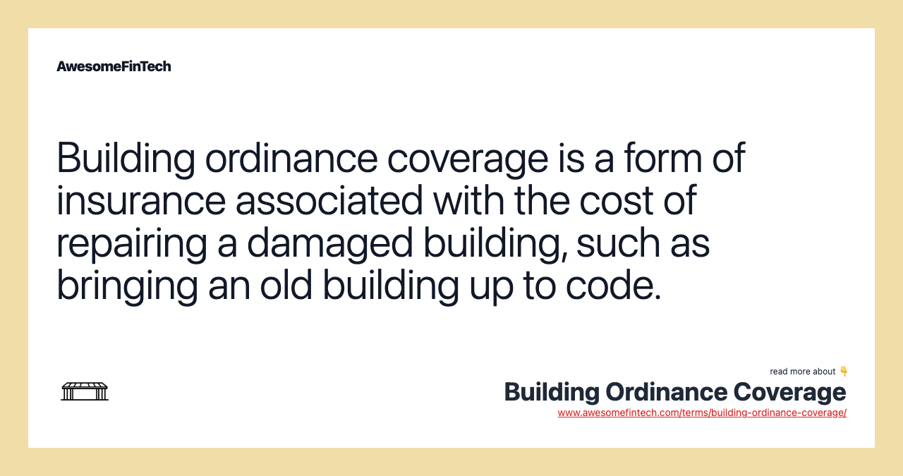 Building ordinance coverage is a form of insurance associated with the cost of repairing a damaged building, such as bringing an old building up to code.