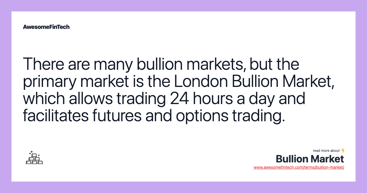 There are many bullion markets, but the primary market is the London Bullion Market, which allows trading 24 hours a day and facilitates futures and options trading.