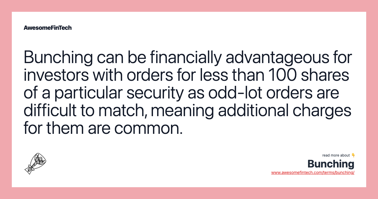 Bunching can be financially advantageous for investors with orders for less than 100 shares of a particular security as odd-lot orders are difficult to match, meaning additional charges for them are common.