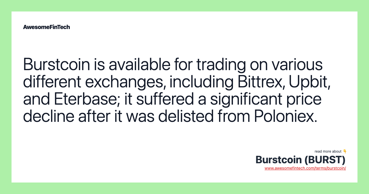 Burstcoin is available for trading on various different exchanges, including Bittrex, Upbit, and Eterbase; it suffered a significant price decline after it was delisted from Poloniex.