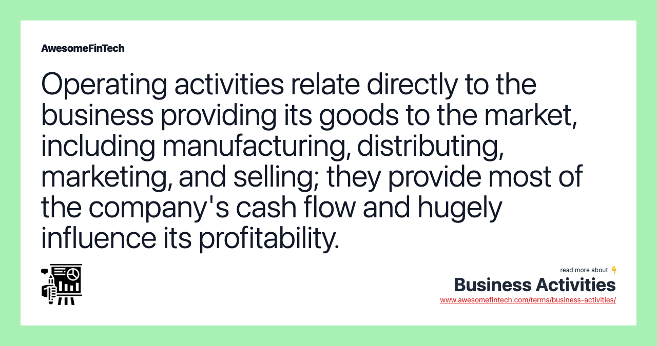 Operating activities relate directly to the business providing its goods to the market, including manufacturing, distributing, marketing, and selling; they provide most of the company's cash flow and hugely influence its profitability.