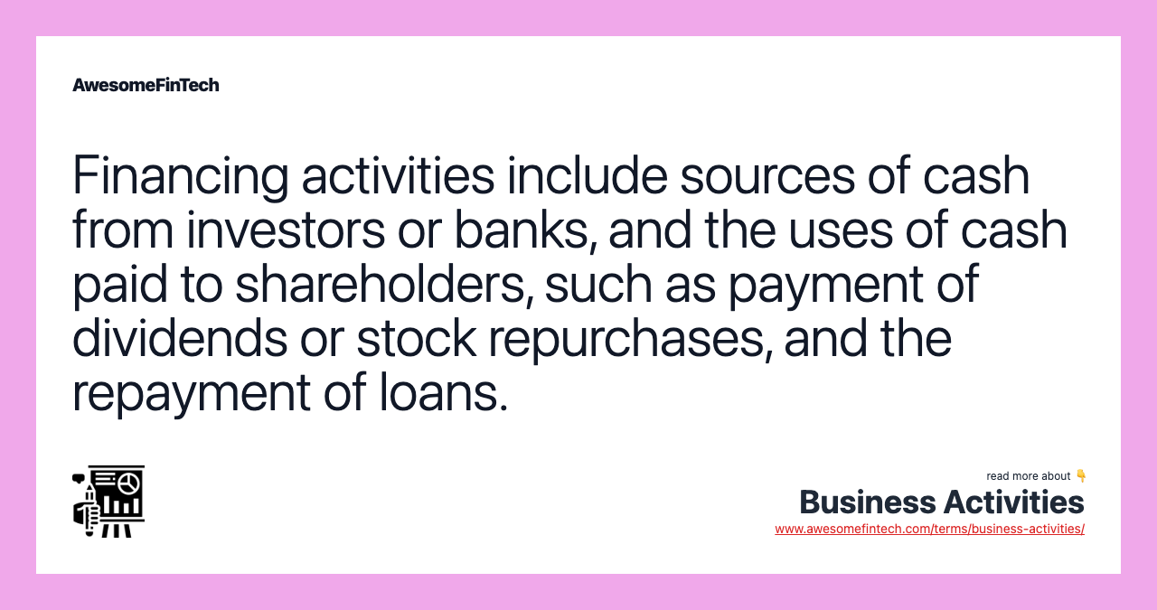 Financing activities include sources of cash from investors or banks, and the uses of cash paid to shareholders, such as payment of dividends or stock repurchases, and the repayment of loans.