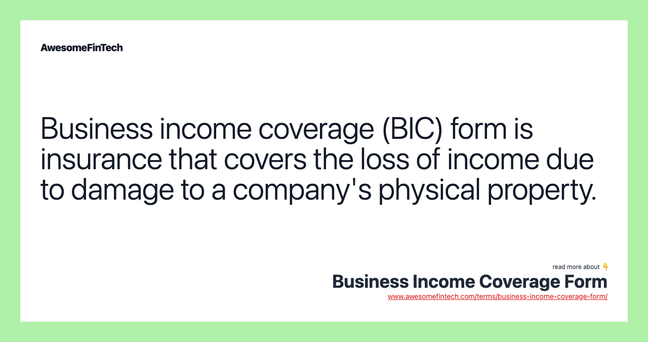 Business income coverage (BIC) form is insurance that covers the loss of income due to damage to a company's physical property.