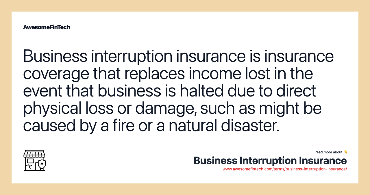 Business interruption insurance is insurance coverage that replaces income lost in the event that business is halted due to direct physical loss or damage, such as might be caused by a fire or a natural disaster.