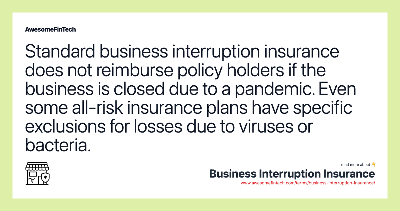 Standard business interruption insurance does not reimburse policy holders if the business is closed due to a pandemic. Even some all-risk insurance plans have specific exclusions for losses due to viruses or bacteria.