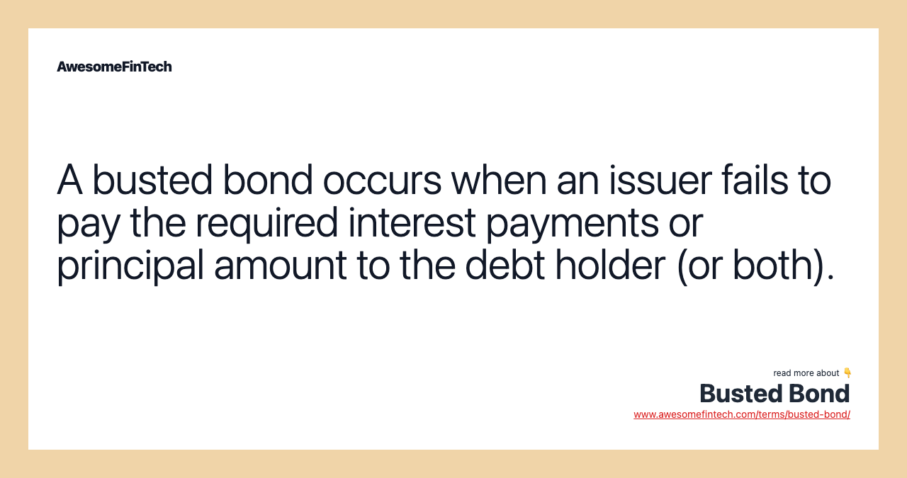 A busted bond occurs when an issuer fails to pay the required interest payments or principal amount to the debt holder (or both).