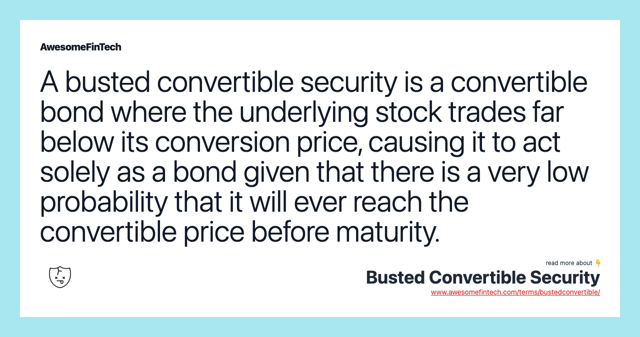 A busted convertible security is a convertible bond where the underlying stock trades far below its conversion price, causing it to act solely as a bond given that there is a very low probability that it will ever reach the convertible price before maturity.