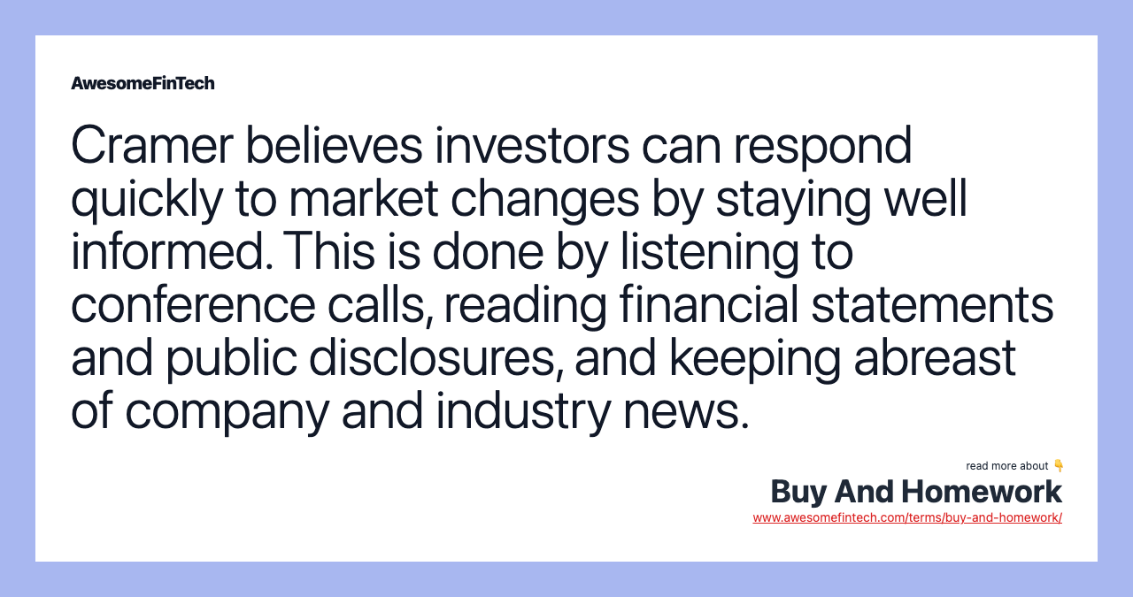 Cramer believes investors can respond quickly to market changes by staying well informed. This is done by listening to conference calls, reading financial statements and public disclosures, and keeping abreast of company and industry news.