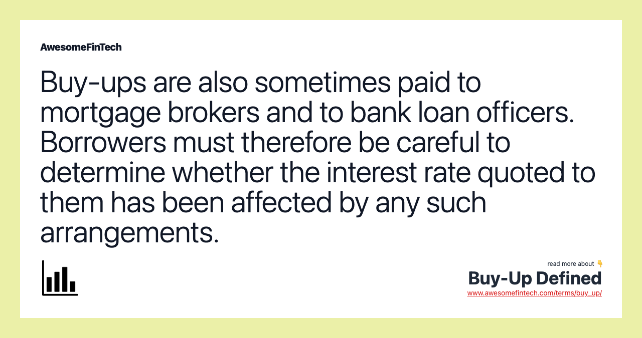 Buy-ups are also sometimes paid to mortgage brokers and to bank loan officers. Borrowers must therefore be careful to determine whether the interest rate quoted to them has been affected by any such arrangements.