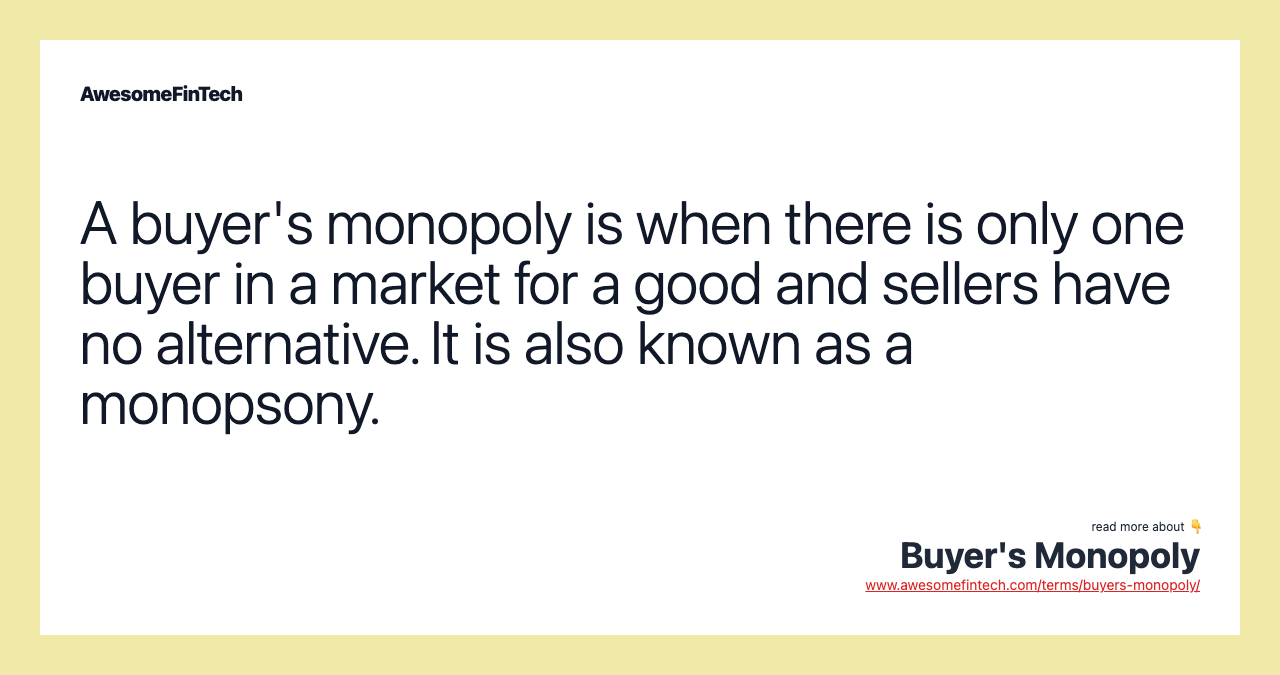 A buyer's monopoly is when there is only one buyer in a market for a good and sellers have no alternative. It is also known as a monopsony.