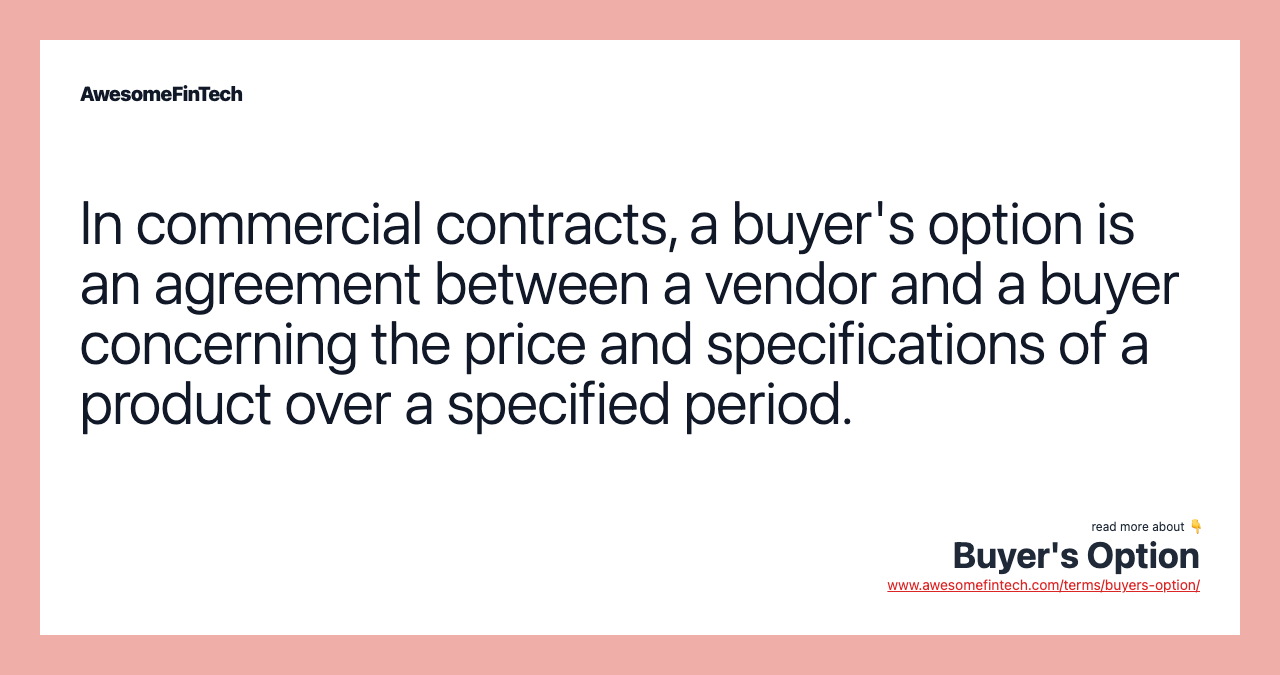 In commercial contracts, a buyer's option is an agreement between a vendor and a buyer concerning the price and specifications of a product over a specified period.