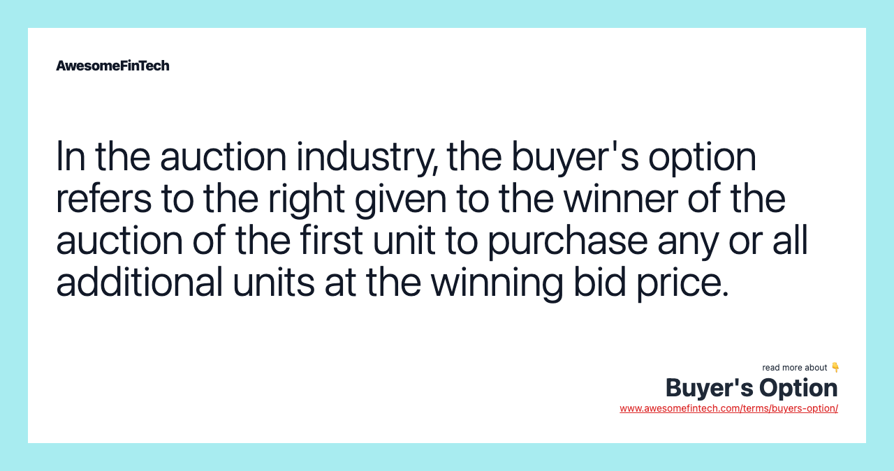 In the auction industry, the buyer's option refers to the right given to the winner of the auction of the first unit to purchase any or all additional units at the winning bid price.