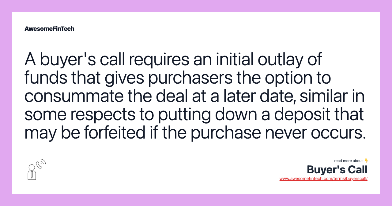 A buyer's call requires an initial outlay of funds that gives purchasers the option to consummate the deal at a later date, similar in some respects to putting down a deposit that may be forfeited if the purchase never occurs.