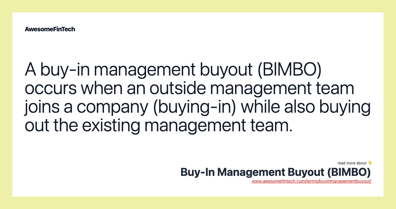 A buy-in management buyout (BIMBO) occurs when an outside management team joins a company (buying-in) while also buying out the existing management team.