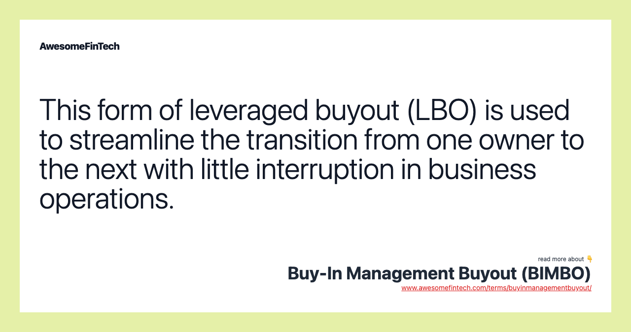 This form of leveraged buyout (LBO) is used to streamline the transition from one owner to the next with little interruption in business operations.