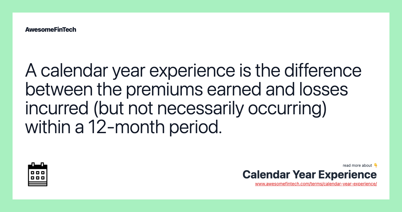 A calendar year experience is the difference between the premiums earned and losses incurred (but not necessarily occurring) within a 12-month period.