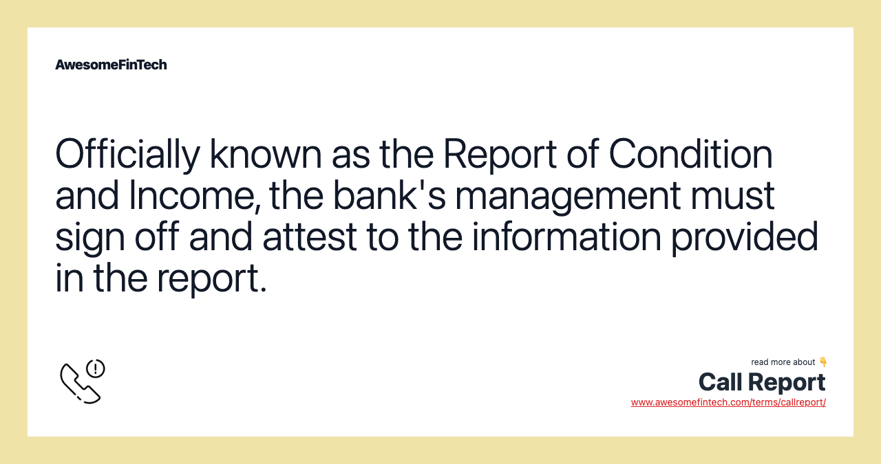 Officially known as the Report of Condition and Income, the bank's management must sign off and attest to the information provided in the report.