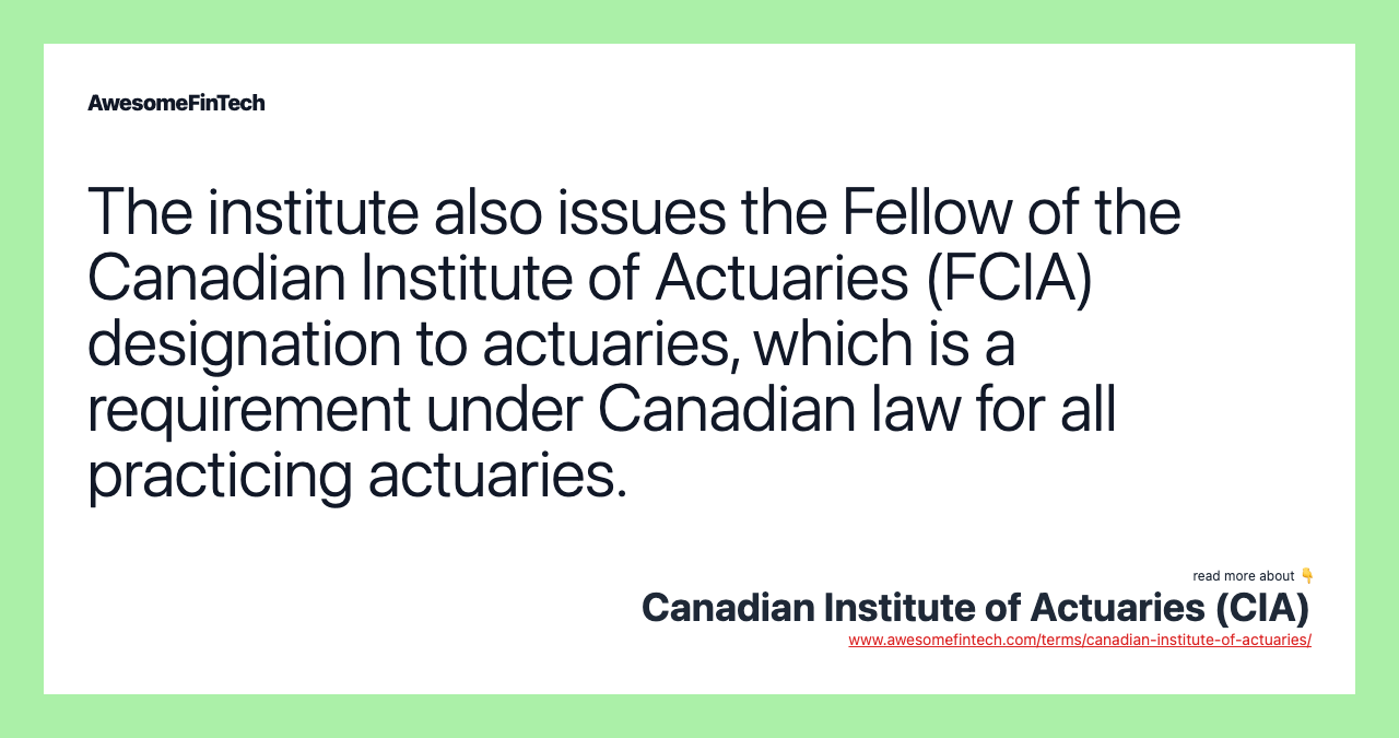 The institute also issues the Fellow of the Canadian Institute of Actuaries (FCIA) designation to actuaries, which is a requirement under Canadian law for all practicing actuaries.