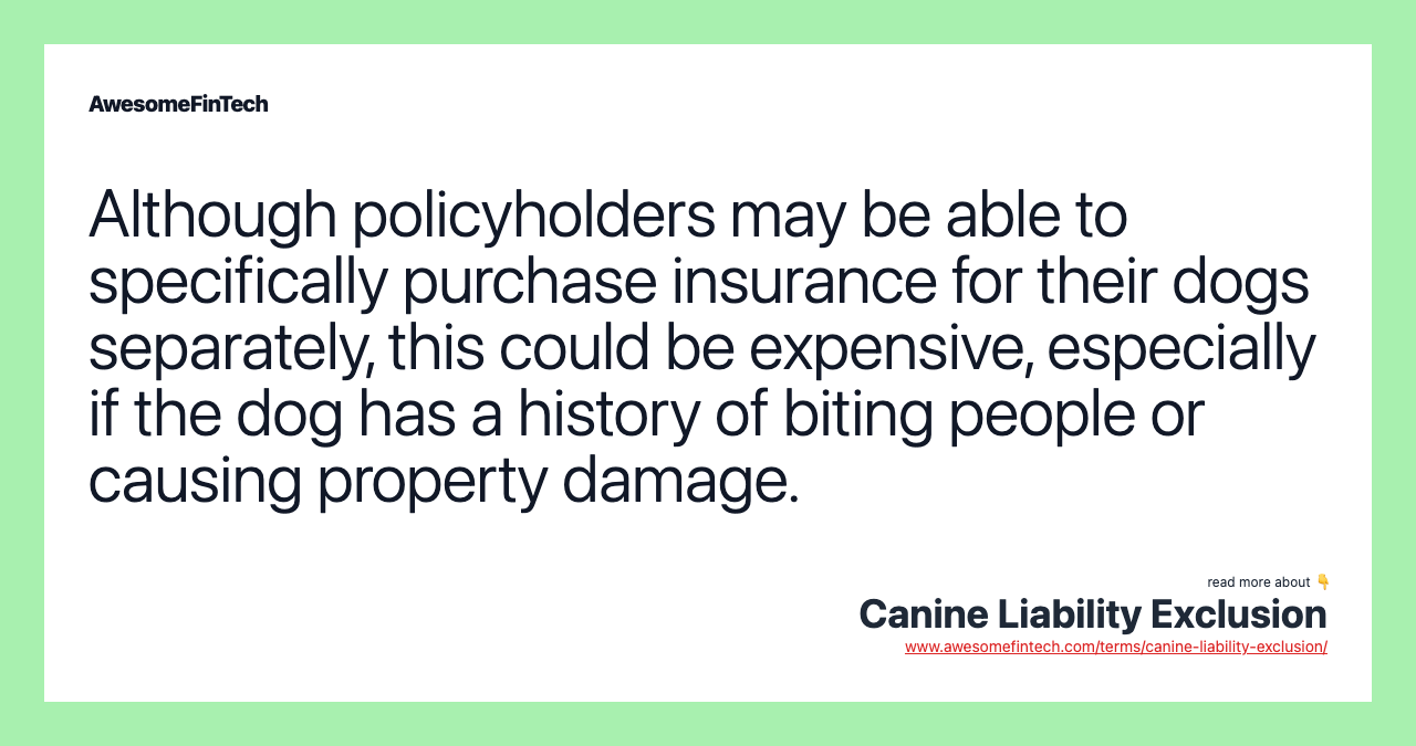 Although policyholders may be able to specifically purchase insurance for their dogs separately, this could be expensive, especially if the dog has a history of biting people or causing property damage.