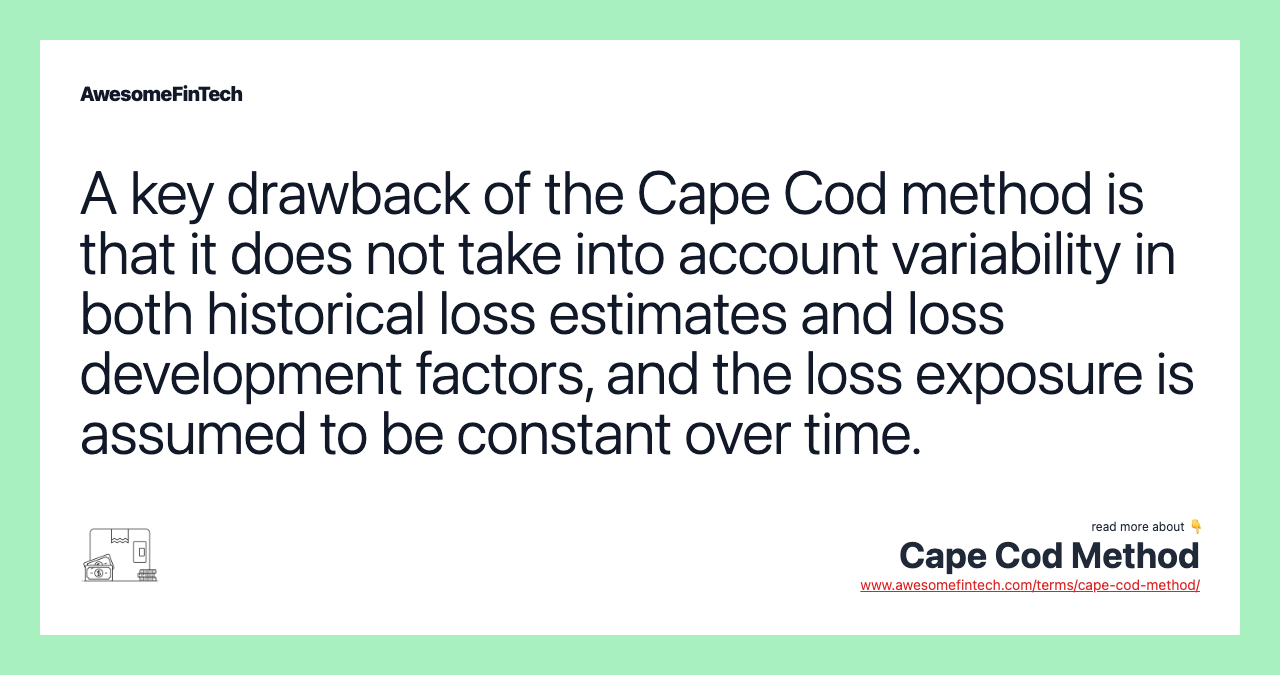 A key drawback of the Cape Cod method is that it does not take into account variability in both historical loss estimates and loss development factors, and the loss exposure is assumed to be constant over time.