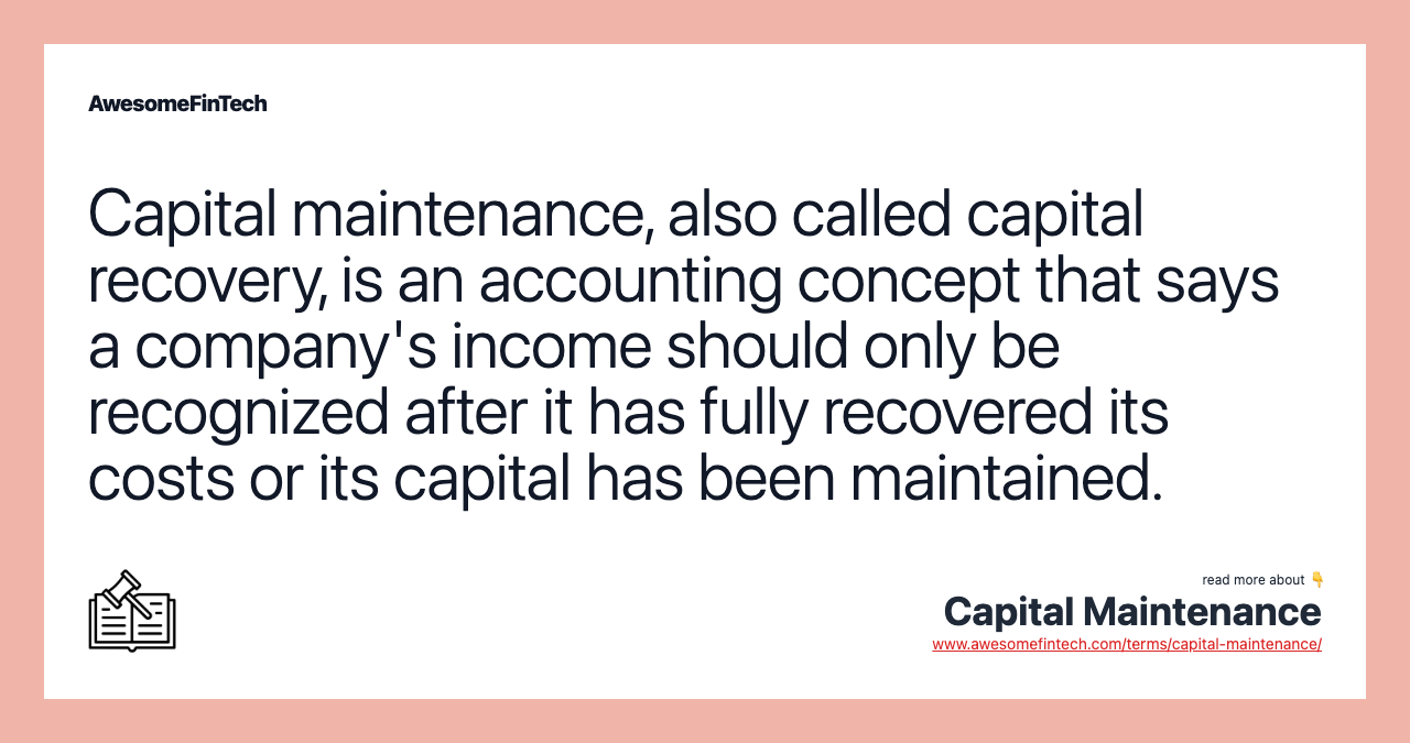 Capital maintenance, also called capital recovery, is an accounting concept that says a company's income should only be recognized after it has fully recovered its costs or its capital has been maintained.