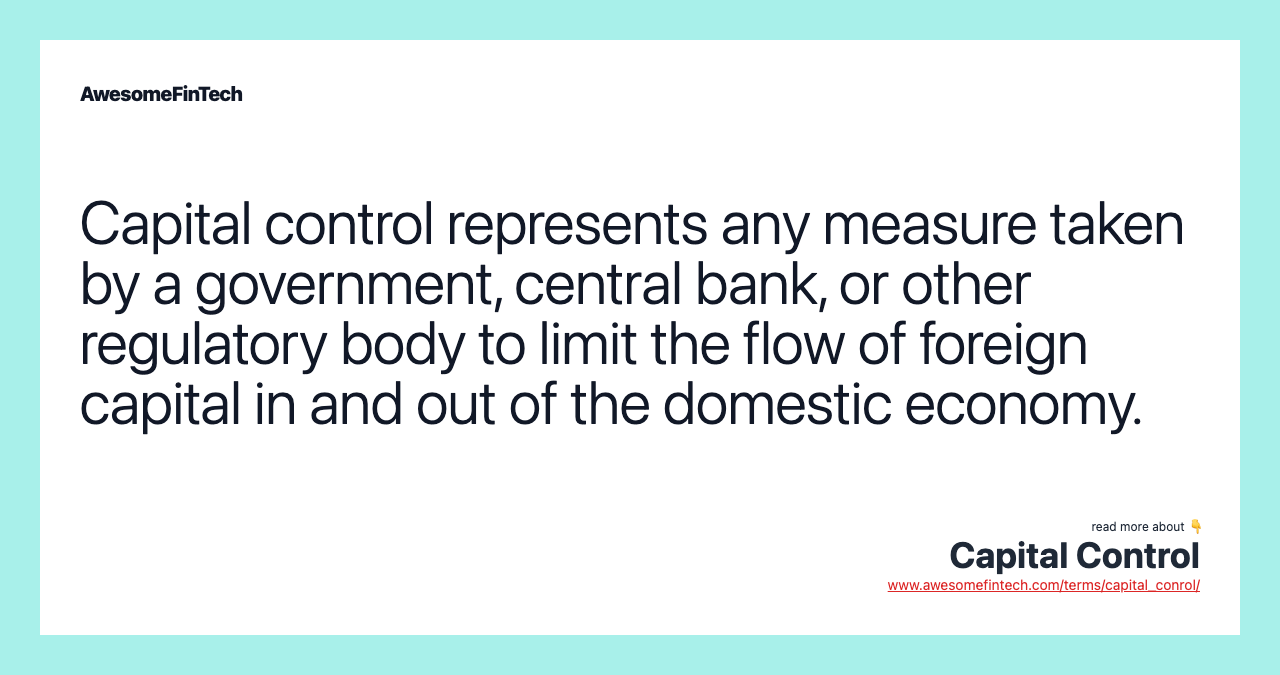 Capital control represents any measure taken by a government, central bank, or other regulatory body to limit the flow of foreign capital in and out of the domestic economy.