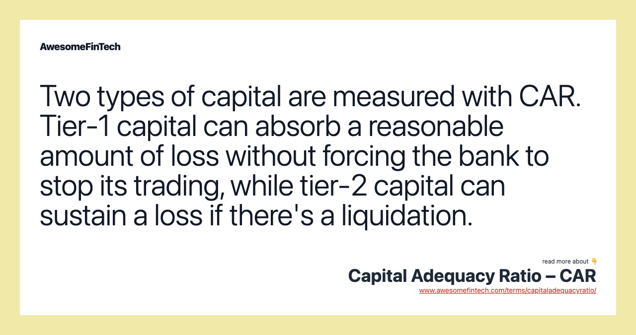 Two types of capital are measured with CAR. Tier-1 capital can absorb a reasonable amount of loss without forcing the bank to stop its trading, while tier-2 capital can sustain a loss if there's a liquidation.