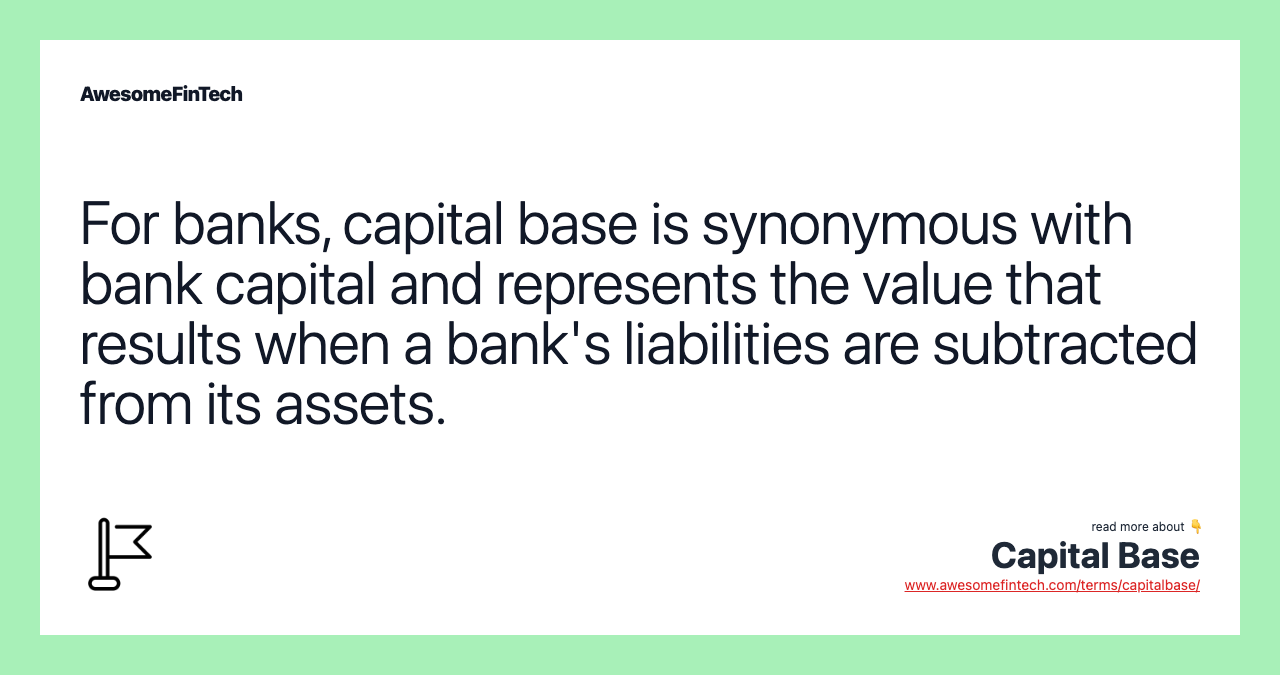 For banks, capital base is synonymous with bank capital and represents the value that results when a bank's liabilities are subtracted from its assets.