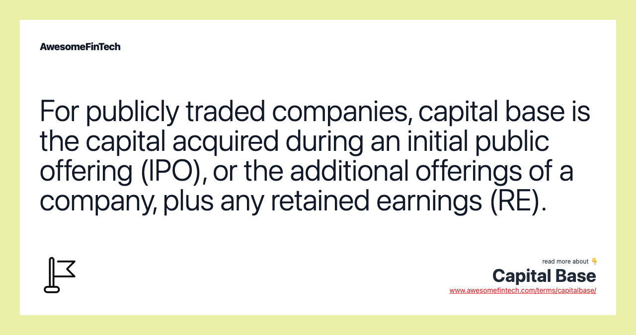 For publicly traded companies, capital base is the capital acquired during an initial public offering (IPO), or the additional offerings of a company, plus any retained earnings (RE).