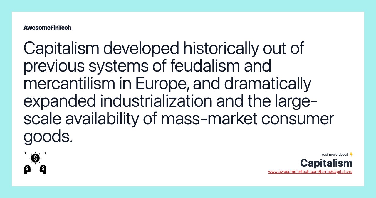 Capitalism developed historically out of previous systems of feudalism and mercantilism in Europe, and dramatically expanded industrialization and the large-scale availability of mass-market consumer goods.