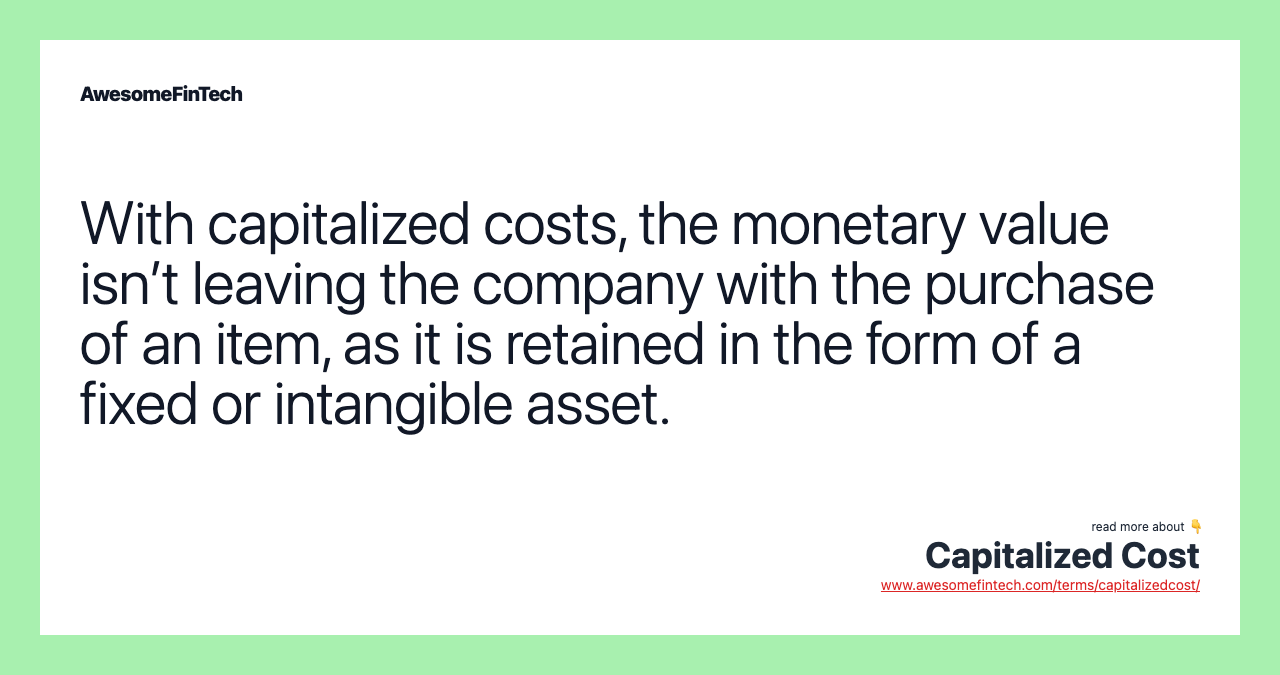 With capitalized costs, the monetary value isn’t leaving the company with the purchase of an item, as it is retained in the form of a fixed or intangible asset.