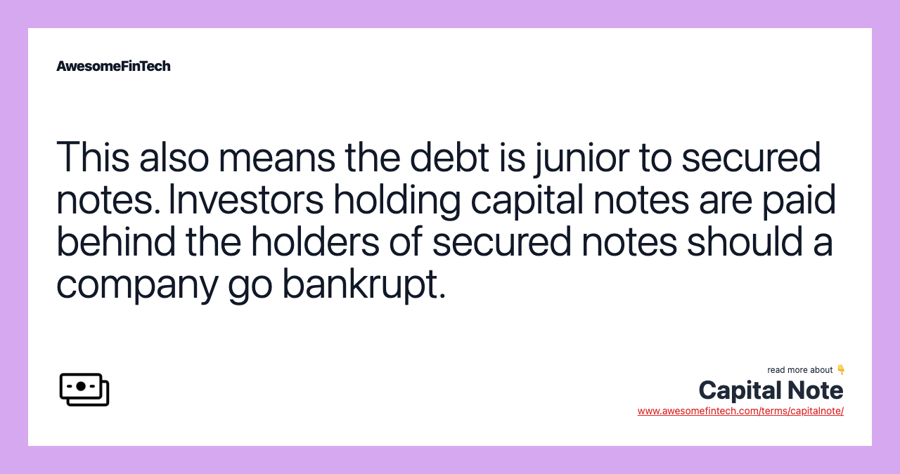 This also means the debt is junior to secured notes. Investors holding capital notes are paid behind the holders of secured notes should a company go bankrupt.