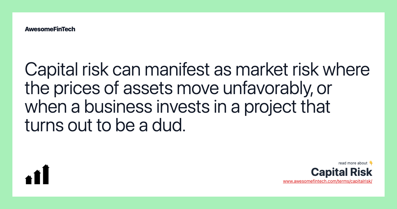 Capital risk can manifest as market risk where the prices of assets move unfavorably, or when a business invests in a project that turns out to be a dud.