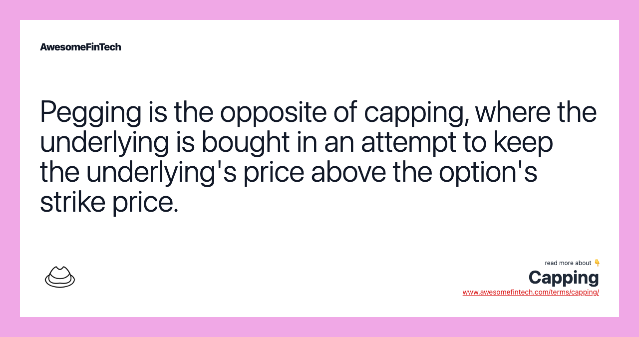 Pegging is the opposite of capping, where the underlying is bought in an attempt to keep the underlying's price above the option's strike price.