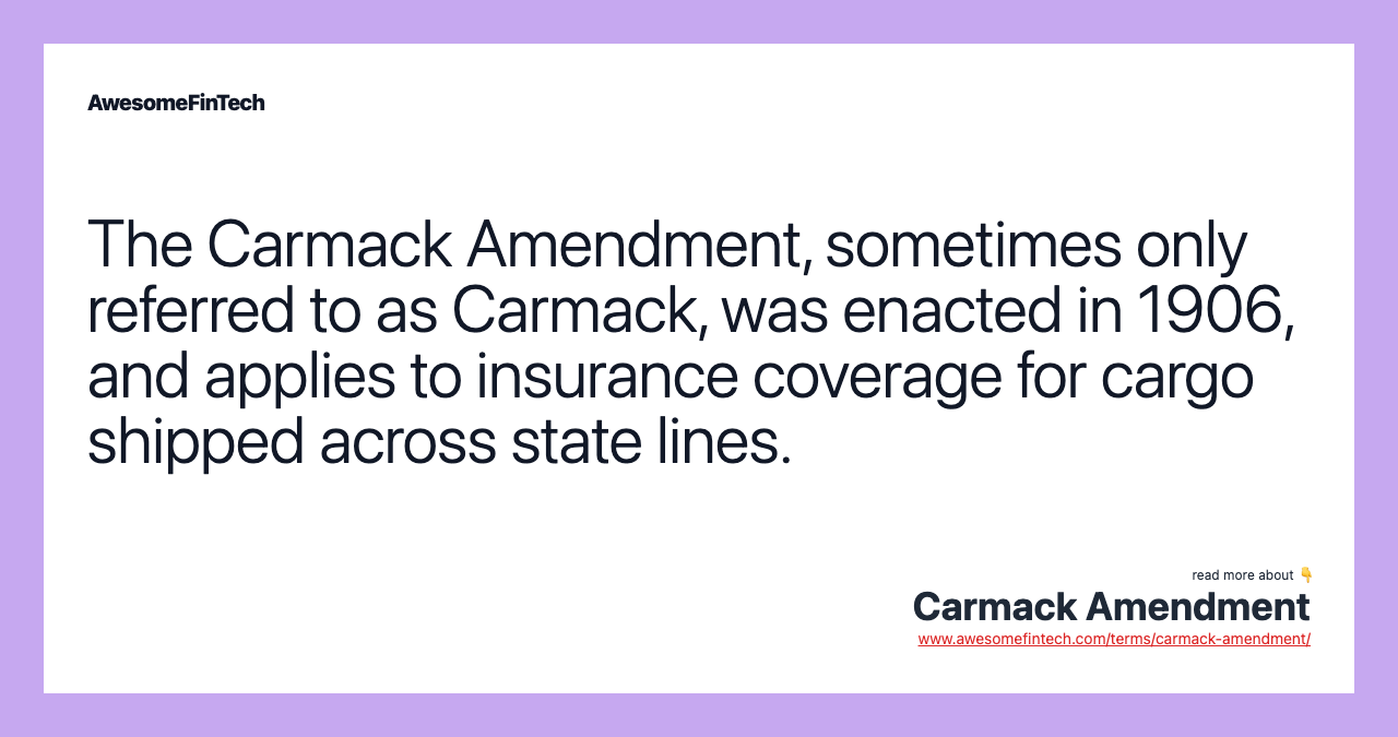 The Carmack Amendment, sometimes only referred to as Carmack, was enacted in 1906, and applies to insurance coverage for cargo shipped across state lines.