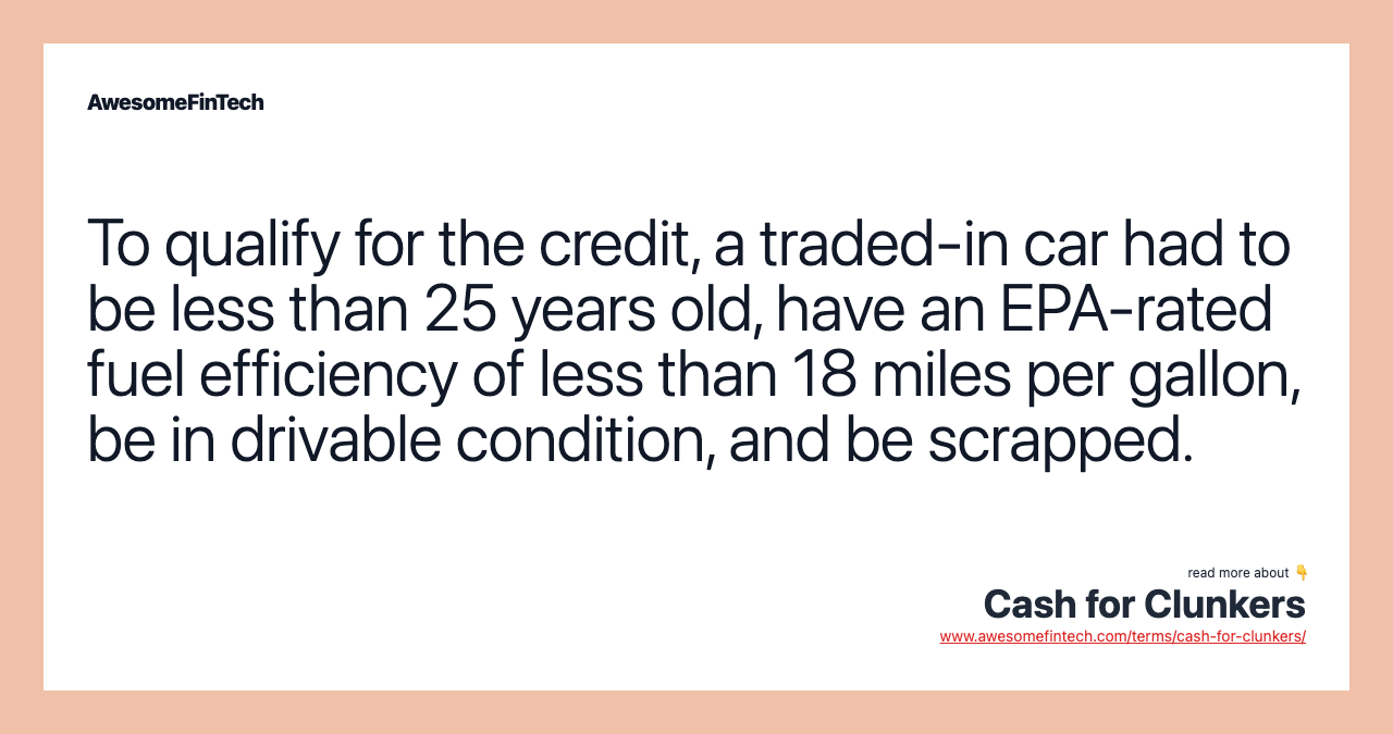 To qualify for the credit, a traded-in car had to be less than 25 years old, have an EPA-rated fuel efficiency of less than 18 miles per gallon, be in drivable condition, and be scrapped.
